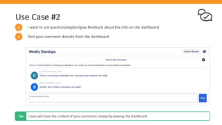 Use Case #2
I want to ask question/explain/give feedback about the info on the dashboard
Q
Users will have the context of your comments simply by viewing the dashboard
Tip:
Post your comment directly from the dashboard
A
 