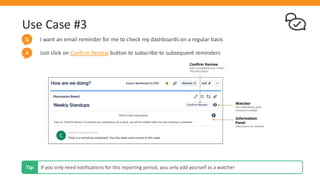 Use Case #3
I want an email reminder for me to check my dashboards on a regular basis
Q
If you only need notifications for this reporting period, you only add yourself as a watcher
Tip:
Just click on Confirm Review button to subscribe to subsequent reminders
A
 