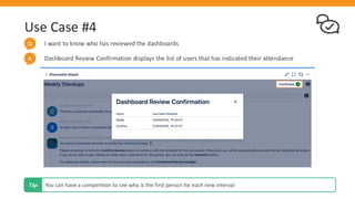 Use Case #4
I want to know who has reviewed the dashboards
Q
Dashboard Review Confirmation displays the list of users that has indicated their attendance
A
You can have a competition to see who is the first person for each new interval
Tip:
 