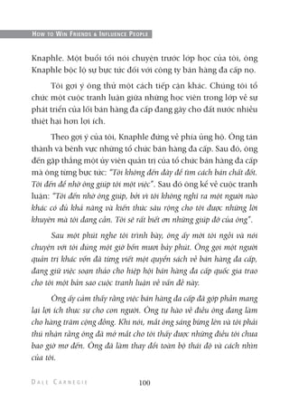 Knaphle. Một buổi tối nói chuyện trước lớp học của tôi, ông
Knaphle bộc lộ sự bực tức đối với công ty bán hàng đa cấp nọ.
Tôi gợi ý ông thử một cách tiếp cận khác. Chúng tôi tổ
chức một cuộc tranh luận giữa những học viên trong lớp về sự
phát triển của lối bán hàng đa cấp đang gây cho đất nước nhiều
thiệt hại hơn lợi ích.
Theo gợi ý của tôi, Knaphle đứng về phía ủng hộ. Ông tán
thành và bênh vực những tổ chức bán hàng đa cấp. Sau đó, ông
đến gặp thẳng một ủy viên quản trị của tổ chức bán hàng đa cấp
mà ông từng bực tức: “Tôi không đến đây để tìm cách bán chất đốt.
Tôi đến để nhờ ông giúp tôi một việc”. Sau đó ông kể về cuộc tranh
luận: “Tôi đến nhờ ông giúp, bởi vì tôi không nghĩ ra một người nào
khác có đủ khả năng và kiến thức sâu rộng cho tôi được những lời
khuyên mà tôi đang cần. Tôi sẽ rất biết ơn những giúp đỡ của ông”.
Sau một phút nghe tôi trình bày, ông ấy mời tôi ngồi và nói
chuyện với tôi đúng một giờ bốn mươi bảy phút. Ông gọi một người
quản trị khác vốn đã từng viết một quyển sách về bán hàng đa cấp,
đang giữ việc soạn thảo cho hiệp hội bán hàng đa cấp quốc gia trao
cho tôi một bản sao cuộc tranh luận về vấn đề này.
Ông ấy cảm thấy rằng việc bán hàng đa cấp đã góp phần mang
lại lợi ích thực sự cho con người. Ông tự hào về điều ông đang làm
cho hàng trăm cộng đồng. Khi nói, mắt ông sáng bừng lên và tôi phải
thú nhận rằng ông đã mở mắt cho tôi thấy được những điều tôi chưa
bao giờ mơ đến. Ông đã làm thay đổi toàn bộ thái độ và cách nhìn
của tôi.
100
HOW TO WIN FRIENDS & INFLUENCE PEOPLE
 