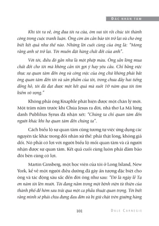 Khi tôi ra về, ông đưa tôi ra cửa, ôm vai tôi rồi chúc tôi thành
công trong cuộc tranh luận. Ông còn ân cần bảo tôi trở lại và cho ông
biết kết quả như thế nào. Những lời cuối cùng của ông là: “Mong
rằng anh sẽ trở lại. Tôi muốn đặt hàng chất đốt của anh”.
Với tôi, điều đó gần như là một phép màu. Ông sẵn lòng mua
chất đốt cho tôi mà không cần tôi gợi ý hay yêu cầu. Chỉ bằng việc
thực sự quan tâm đến ông và công việc của ông chứ không phải bắt
ông quan tâm đến tôi và sản phẩm của tôi, trong chưa đầy hai tiếng
đồng hồ, tôi đã đạt được một kết quả mà suốt 10 năm qua tôi tìm
kiếm vô vọng.”
Không phải ông Knaphle phát hiện được một chân lý mới.
Một trăm năm trước khi Chúa Jesus ra đời, nhà thơ La Mã lừng
danh Publilius Syrus đã nhận xét: “Chúng ta chỉ quan tâm đến
người khác khi họ quan tâm đến chúng ta”.
Cách biểu lộ sự quan tâm cũng tương tự việc ứng dụng các
nguyên tắc khác trong đối nhân xử thế: phải thật lòng, không giả
dối. Nó phải có lợi với người biểu lộ mối quan tâm và cả người
nhận được sự quan tâm. Kết quả cuối cùng luôn phải đảm bảo
đôi bên cùng có lợi.
Martin Ginsberg, một học viên của tôi ở Long Island, New
York, kể về một người điều dưỡng đã gây ấn tượng đặc biệt cho
ông và tác động sâu sắc đến đời ông như sau: “Đó là ngày lễ Tạ
ơn năm tôi lên mười. Tôi đang nằm trong một bệnh viện từ thiện của
thành phố để hôm sau trải qua một ca phẫu thuật quan trọng. Tôi biết
rằng mình sẽ phải chịu đựng đau đớn và bị giữ chặt trên giường hàng
101
Đ Ắ C N H Â N T Â M
 