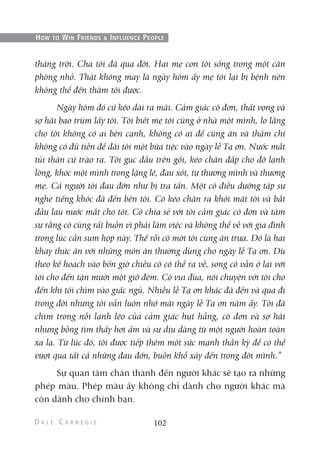 tháng trời. Cha tôi đã qua đời. Hai mẹ con tôi sống trong một căn
phòng nhỏ. Thật không may là ngày hôm ấy mẹ tôi lại bị bệnh nên
không thể đến thăm tôi được.
Ngày hôm đó cứ kéo dài ra mãi. Cảm giác cô đơn, thất vọng và
sợ hãi bao trùm lấy tôi. Tôi biết mẹ tôi cũng ở nhà một mình, lo lắng
cho tôi không có ai bên cạnh, không có ai để cùng ăn và thậm chí
không có đủ tiền để đãi tôi một bữa tiệc vào ngày lễ Tạ ơn. Nước mắt
tủi thân cứ trào ra. Tôi gục đầu trên gối, kéo chăn đắp cho đỡ lạnh
lòng, khóc một mình trong lặng lẽ, đau xót, tự thương mình và thương
mẹ. Cả người tôi đau đớn như bị tra tấn. Một cô điều dưỡng tập sự
nghe tiếng khóc đã đến bên tôi. Cô kéo chăn ra khỏi mặt tôi và bắt
đầu lau nước mắt cho tôi. Cô chia sẻ với tôi cảm giác cô đơn và tâm
sự rằng cô cũng rất buồn vì phải làm việc và không thể về với gia đình
trong lúc cần sum họp này. Thế rồi cô mời tôi cùng ăn trưa. Đó là hai
khay thức ăn với những món ăn thường dùng cho ngày lễ Tạ ơn. Dù
theo kế hoạch vào bốn giờ chiều cô có thể ra về, song cô vẫn ở lại với
tôi cho đến tận mười một giờ đêm. Cô vui đùa, nói chuyện với tôi cho
đến khi tôi chìm vào giấc ngủ. Nhiều lễ Tạ ơn khác đã đến và qua đi
trong đời nhưng tôi vẫn luôn nhớ mãi ngày lễ Tạ ơn năm ấy. Tôi đã
chìm trong nỗi lạnh lẽo của cảm giác hụt hẫng, cô đơn và sợ hãi
nhưng bỗng tìm thấy hơi ấm và sự dịu dàng từ một người hoàn toàn
xa lạ. Từ lúc đó, tôi được tiếp thêm một sức mạnh thần kỳ để có thể
vượt qua tất cả những đau đớn, buồn khổ xảy đến trong đời mình.”
Sự quan tâm chân thành đến người khác sẽ tạo ra những
phép màu. Phép màu ấy không chỉ dành cho người khác mà
còn dành cho chính bạn.
102
HOW TO WIN FRIENDS & INFLUENCE PEOPLE
 