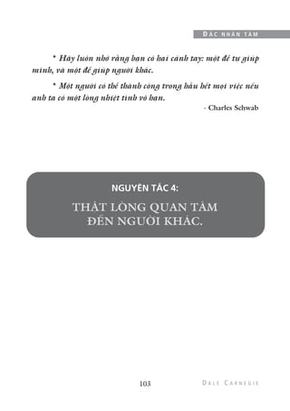 * Hãy luôn nhớ rằng bạn có hai cánh tay: một để tự giúp
mình, và một để giúp người khác.
* Một người có thể thành công trong hầu hết mọi việc nếu
anh ta có một lòng nhiệt tình vô hạn.
- Charles Schwab
NGUYÊN TẮC 4:
103
Đ Ắ C N H Â N T Â M
 