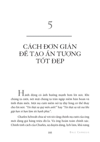 CÁCH ĐƠN GIẢN
ĐỂ TẠO ẤN TƯỢNG
TỐT ĐẸP
Hành động có ảnh hưởng mạnh hơn lời nói. Khi
chúng ta cười, nét mặt chúng ta tràn ngập niềm hân hoan và
tình thân mến. Một nụ cười niềm nở tự đáy lòng có thể thay
cho lời nói: “Tôi thật sự quý mến anh!” hay “Tôi thật sự rất vui khi
gặp bạn vì bạn làm tôi hạnh phúc”.
Charles Schwab chia sẻ với tôi rằng chính nụ cười của ông
mới đáng giá hàng triệu đô-la. Và ông hoàn toàn chính xác.
Chính tính cách của Charles, sự duyên dáng, lịch lãm, khả năng
105
 