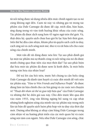 từ nổi tiếng được sử dụng nhiều đến mức chính người tạo ra nó
cũng không ngờ đến. Cụm từ này và những giá trị trong tác
phẩm của Dale Carnegie đã được đề cập, trích dẫn, bàn luận,
ứng dụng trong vô vàn tình huống khác nhau của cuộc sống.
Tác phẩm đã được dịch sang hơn 45 ngôn ngữ trên thế giới. Và,
thật diệu kỳ, quyển sách chưa bao giờ bị lạc hậu bởi thời gian.
Mỗi thế hệ đều cảm nhận, khám phá từ quyển sách cách tư duy,
cách ứng xử và cách sống mới mẻ, thú vị và rất hữu ích cho cuộc
sống của chính mình.
Một vấn đề rất đáng được nêu lên: Tại sao phải đánh giá
lại một tác phẩm mà sự thành công và nổi tiếng của nó đã được
minh chứng qua thực tiễn của mọi thời đại? Tại sao phải hiện
đại hóa một tác phẩm đã được xem là kinh điển, là một biểu
tượng văn hóa của nhân loại?
Để trả lời câu hỏi trên, trước hết chúng ta cần hiểu rằng
Dale Carnegie đã dành tâm huyết cả cuộc đời mình để viết nên
tác phẩm này. “How to Win Friends and Influence People” đã được
dùng làm tài liệu chính cho các bài giảng và các cuộc nói chuyện
về “Thuật đối nhân xử thế và giao tiếp hiệu quả” của Dale Carnegie
và những thế hệ diễn giả sau này. Cho đến trước khi qua đời
vào năm 1955, ông vẫn không ngừng bổ sung và cập nhật
những kinh nghiệm sống của mình vào tác phẩm này trong mỗi
lần tái bản để quyển sách luôn phù hợp với tư duy của thời đại
mới. Dường như không ai nhạy cảm bằng Dale Carnegie trong
cảm nhận về xu hướng phát triển của các mối quan hệ và cuộc
sống nội tâm con người. Nếu như Dale Carnegie còn sống, chắc
10
HOW TO WIN FRIENDS & INFLUENCE PEOPLE
 