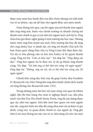 được may mắn học hành đến nơi đến chốn nhưng với tính tình
vui vẻ tự nhiên, cậu rất dễ làm cho người khác yêu mến mình.
Năm tháng trôi qua, cậu bé ngày xưa trở thành một người
đàn ông từng trải, bước vào chính trường và nhanh chóng trở
thành một chính trị gia có tài nhớ tên người một cách kỳ lạ. Ông
chưa bao giờ được nghe giảng ở một trường đại học nào. Nhưng
trước năm ông bốn mươi sáu tuổi, bốn trường đại học đã tặng
cho ông nhiều học vị danh dự, rồi ông trở thành Chủ tịch Ủy
ban Toàn quốc đảng Dân chủ và Tổng Giám đốc Bưu điện Mỹ.
Tôi đã có lần phỏng vấn và hỏi Jim Farley về bí quyết thành
công. Ông trả lời: “Cần cù làm việc”. Tôi đáp lại: “Ông đừng nói
đùa”. Ông hỏi ngược lại là theo tôi, lý do gì khiến ông thành
công. Tôi đáp: “Tôi biết ông có thể nhớ tên riêng 10 ngàn người”.
Ông đáp lại: “Không, ông sai rồi, tôi có thể nhớ tên riêng của 50
ngàn người”.
Chính khả năng đặc biệt này đã giúp Farley đưa Franklin
D. Roosevelt vào Nhà Trắng khi ông điều hành chiến dịch tranh
cử tổng thống cho Roosevelt năm 1932.
Trong những năm lăn lộn với cuộc sống, trải qua rất nhiều
nghề, khi thì bán hàng cho một xí nghiệp thạch cao, khi phụ
trách văn thư Tòa Thị chính Stony Point, ông đã xây dựng được
quy tắc nhớ tên người. Mỗi khi mới làm quen với một người
nào đó, ông tìm hiểu tên đầy đủ cũng như một vài sự kiện về gia
đình, công việc và quan điểm chính trị của người ấy. Ông ghi
nhớ tỉ mỉ mọi thông tin này vào trí óc như từng chi tiết của một
118
HOW TO WIN FRIENDS & INFLUENCE PEOPLE
 