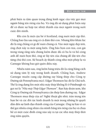 phát hiện ra tầm quan trọng đáng kinh ngạc của việc gọi mọi
người bằng tên riêng của họ. Và ông đã sử dụng phát hiện này
để có được sự hợp tác nhiệt thành của mọi người trong suốt
cuộc đời mình.
Khi còn là một cậu bé ở Scotland, ông nuôi một cặp thỏ.
Chẳng bao lâu sau ông có cả đám thỏ con. Nhưng khó khăn lúc
đó là ông chẳng có gì để nuôi chúng cả. Vào một ngày đẹp trời,
ông chợt nảy ra một sáng kiến. Ông bảo bọn con trai, con gái
trong vùng rằng nếu chúng kiếm được đủ cỏ ba lá và bồ công
anh để nuôi bọn thỏ, ông sẽ lấy tên của chúng để đặt tên cho
từng chú thỏ con. Kế hoạch ấy thành công như một phép lạ và
Carnegie không bao giờ quên điều này.
Nhiều năm sau, ông kiếm hàng triệu đô-la cũng bằng cách
sử dụng tâm lý này trong kinh doanh. Chẳng hạn, Andrew
Carnegie muốn cung cấp đường ray bằng thép cho Công ty
Đường sắt Pennsylvania mà J. Edgar Thomson lúc đó là Chủ tịch.
Thế là ông dựng lên một nhà máy thép khổng lồ ở Pittsburgh và
gọi nó là “Nhà máy Thép Edgar Thomson”. Bạn hãy đoán xem, khi
Công ty Đường sắt Pennsylvania cần thép làm đường ray, Edgar
Thomson mua thép của ai? Nghệ thuật ghi nhớ, trân trọng tên
bạn bè và các đối tác kinh doanh là một trong những bí quyết
dẫn đến sự lãnh đạo thành công của Carnegie. Ông tự hào vì có
thể gọi nhiều công nhân của mình bằng tên riêng của họ và chưa
hề có một cuộc đình công nào xảy ra tại các nhà máy thép thời
ông nắm quyền.
121
Đ Ắ C N H Â N T Â M
 