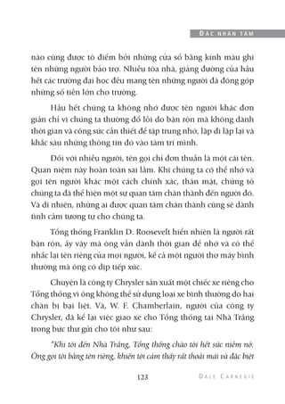 nào cũng được tô điểm bởi những cửa sổ bằng kính màu ghi
tên những người bảo trợ. Nhiều tòa nhà, giảng đường của hầu
hết các trường đại học đều mang tên những người đã đóng góp
những số tiền lớn cho trường.
Hầu hết chúng ta không nhớ được tên người khác đơn
giản chỉ vì chúng ta thường đổ lỗi do bận rộn mà không dành
thời gian và công sức cần thiết để tập trung nhớ, lặp đi lặp lại và
khắc sâu những thông tin đó vào tâm trí mình.
Đối với nhiều người, tên gọi chỉ đơn thuần là một cái tên.
Quan niệm này hoàn toàn sai lầm. Khi chúng ta có thể nhớ và
gọi tên người khác một cách chính xác, thân mật, chứng tỏ
chúng ta đã thể hiện một sự quan tâm chân thành đến người đó.
Và dĩ nhiên, những ai được quan tâm chân thành cũng sẽ dành
tình cảm tương tự cho chúng ta.
Tổng thống Franklin D. Roosevelt hiển nhiên là người rất
bận rộn, ấy vậy mà ông vẫn dành thời gian để nhớ và có thể
nhắc lại tên riêng của mọi người, kể cả một người thợ máy bình
thường mà ông có dịp tiếp xúc.
Chuyện là công ty Chrysler sản xuất một chiếc xe riêng cho
Tổng thống vì ông không thể sử dụng loại xe bình thường do hai
chân bị bại liệt. Và, W. F. Chamberlain, người của công ty
Chrysler, đã kể lại việc giao xe cho Tổng thống tại Nhà Trắng
trong bức thư gửi cho tôi như sau:
“Khi tôi đến Nhà Trắng, Tổng thống chào tôi hết sức niềm nở.
Ông gọi tôi bằng tên riêng, khiến tôi cảm thấy rất thoải mái và đặc biệt
123
Đ Ắ C N H Â N T Â M
 