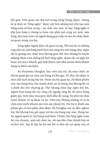 thế giới. Nếu quan sát chữ viết trong tiếng Trung Quốc, chúng
ta sẽ thấy từ “lắng nghe” được viết bởi những nét chữ tạo nên
bằng năm từ bên trong – tai, mắt, tim, một, và vua. Lắng nghe ở
đây bao hàm ý chúng ta luôn cần phải mở rộng tai, mắt, tấm
lòng, hòa làm một với người đang giao tiếp và cho họ thấy được
sự quan trọng của họ.
Lắng nghe người khác rất quan trọng. Thế mà lại có những
ông chủ các cửa hàng bách hóa sẵn sàng tiêu tốn hàng chục ngàn
đô-la quảng cáo, thuê một không gian đắt tiền nhưng lại tuyển
những nhân viên chẳng hề biết lắng nghe, thậm chí cứ ngắt lời
hoặc nói trái ý khách, gây mất thiện cảm như muốn đuổi khách
hàng ra khỏi cửa hiệu.
Bà Henrietta Douglas, học viên của tôi, đã mua chiếc áo
khoác giảm giá tại một cửa hàng ở Chicago. Về nhà, bà nhận ra
một chỗ rách trong lớp lót. Hôm sau bà quay lại, chỉ than phiền
việc cửa hàng bán cho mình chiếc áo bị hỏng chứ không hề có
ý định đòi bồi thường gì. Thế nhưng chưa kịp nghe hết lời,
người bán hàng đã vội vàng cắt ngang rằng bà đã mua hàng
giảm giá, hơn nữa mọi giao dịch đều đã xong, bà phải tự chịu
trách nhiệm và tự khâu vá lại. Như vậy, không những cô ta từ
chối mọi trách nhiệm mà còn xúc phạm bà, chê bà vì thích sản
phẩm giá rẻ nên phải chịu thiệt. Bà Douglas uất ức đến nghẹn
lời, thề không bao giờ quay trở lại cửa hàng này nữa. Đúng lúc
ấy, người quản lý cửa hàng xuất hiện. Chăm chú lắng nghe toàn
bộ câu chuyện, xem xét chiếc áo, rồi sau khi chân thành bày tỏ
sự hối tiếc, lặp đi lặp lại lời xin lỗi vì thái độ sai quấy của cô
129
Đ Ắ C N H Â N T Â M
 
