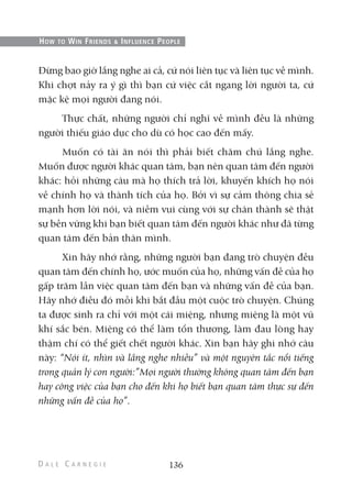 Đừng bao giờ lắng nghe ai cả, cứ nói liên tục và liên tục về mình.
Khi chợt nảy ra ý gì thì bạn cứ việc cắt ngang lời người ta, cứ
mặc kệ mọi người đang nói.
Thực chất, những người chỉ nghĩ về mình đều là những
người thiếu giáo dục cho dù có học cao đến mấy.
Muốn có tài ăn nói thì phải biết chăm chú lắng nghe.
Muốn được người khác quan tâm, bạn nên quan tâm đến người
khác: hỏi những câu mà họ thích trả lời, khuyến khích họ nói
về chính họ và thành tích của họ. Bởi vì sự cảm thông chia sẻ
mạnh hơn lời nói, và niềm vui cùng với sự chân thành sẽ thật
sự bền vững khi bạn biết quan tâm đến người khác như đã từng
quan tâm đến bản thân mình.
Xin hãy nhớ rằng, những người bạn đang trò chuyện đều
quan tâm đến chính họ, ước muốn của họ, những vấn đề của họ
gấp trăm lần việc quan tâm đến bạn và những vấn đề của bạn.
Hãy nhớ điều đó mỗi khi bắt đầu một cuộc trò chuyện. Chúng
ta được sinh ra chỉ với một cái miệng, nhưng miệng là một vũ
khí sắc bén. Miệng có thể làm tổn thương, làm đau lòng hay
thậm chí có thể giết chết người khác. Xin bạn hãy ghi nhớ câu
này: “Nói ít, nhìn và lắng nghe nhiều” và một nguyên tắc nổi tiếng
trong quản lý con người:”Mọi người thường không quan tâm đến bạn
hay công việc của bạn cho đến khi họ biết bạn quan tâm thực sự đến
những vấn đề của họ”.
136
HOW TO WIN FRIENDS & INFLUENCE PEOPLE
 
