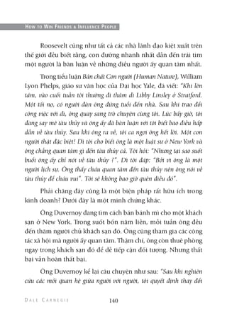 Roosevelt cũng như tất cả các nhà lãnh đạo kiệt xuất trên
thế giới đều biết rằng, con đường nhanh nhất dẫn đến trái tim
một người là bàn luận về những điều người ấy quan tâm nhất.
Trong tiểu luận Bản chất Con người (Human Nature), William
Lyon Phelps, giáo sư văn học của Đại học Yale, đã viết: “Khi lên
tám, vào cuối tuần tôi thường đi thăm dì Libby Linsley ở Stratford.
Một tối nọ, có người đàn ông đứng tuổi đến nhà. Sau khi trao đổi
công việc với dì, ông quay sang trò chuyện cùng tôi. Lúc bấy giờ, tôi
đang say mê tàu thủy và ông ấy đã bàn luận với tôi biết bao điều hấp
dẫn về tàu thủy. Sau khi ông ra về, tôi ca ngợi ông hết lời. Một con
người thật đặc biệt! Dì tôi cho biết ông là một luật sư ở New York và
ông chẳng quan tâm gì đến tàu thủy cả. Tôi hỏi: “Nhưng tại sao suốt
buổi ông ấy chỉ nói về tàu thủy ?”. Dì tôi đáp: “Bởi vì ông là một
người lịch sự. Ông thấy cháu quan tâm đến tàu thủy nên ông nói về
tàu thủy để cháu vui”. Tôi sẽ không bao giờ quên điều đó”.
Phải chăng đây cũng là một biện pháp rất hữu ích trong
kinh doanh? Dưới đây là một minh chứng khác.
Ông Duvernoy đang tìm cách bán bánh mì cho một khách
sạn ở New York. Trong suốt bốn năm liền, mỗi tuần ông đều
đến thăm người chủ khách sạn đó. Ông cũng tham gia các công
tác xã hội mà người ấy quan tâm. Thậm chí, ông còn thuê phòng
ngay trong khách sạn đó để dễ tiếp cận đối tượng. Nhưng thất
bại vẫn hoàn thất bại.
Ông Duvernoy kể lại câu chuyện như sau: “Sau khi nghiên
cứu các mối quan hệ giữa người với người, tôi quyết định thay đổi
140
HOW TO WIN FRIENDS & INFLUENCE PEOPLE
 