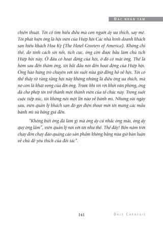 chiến thuật. Tôi cố tìm hiểu điều mà con người ấy ưa thích, say mê.
Tôi phát hiện ông là hội viên của Hiệp hội Các nhà kinh doanh khách
sạn hiếu khách Hoa Kỳ (The Hotel Greeters of America). Không chỉ
thế, do tính cách sôi nổi, tích cực, ông còn được bầu làm chủ tịch
Hiệp hội này. Ở đâu có hoạt động của hội, ở đó có mặt ông. Thế là
hôm sau đến thăm ông, tôi bắt đầu nói đến hoạt động của Hiệp hội.
Ông hào hứng trò chuyện với tôi suốt nửa giờ đồng hồ về hội. Tôi có
thể thấy rõ ràng rằng hội này không những là điều ông ưa thích, mà
nó còn là khát vọng của đời ông. Trước khi tôi rời khỏi văn phòng, ông
đã cho phép tôi trở thành một thành viên của tổ chức này. Trong suốt
cuộc tiếp xúc, tôi không nói một lời nào về bánh mì. Nhưng vài ngày
sau, viên quản lý khách sạn đó gọi điện thoại mời tôi mang các mẫu
bánh mì và bảng giá đến.
“Không biết ông đã làm gì mà ông ấy cứ nhắc ông mãi, ông ấy
quý ông lắm”, viên quản lý nói với tôi như thế. Thế đấy! Bốn năm trời
chạy đôn chạy đáo quảng cáo sản phẩm không bằng nửa giờ bàn luận
về chủ đề yêu thích của đối tác”.
141
Đ Ắ C N H Â N T Â M
 
