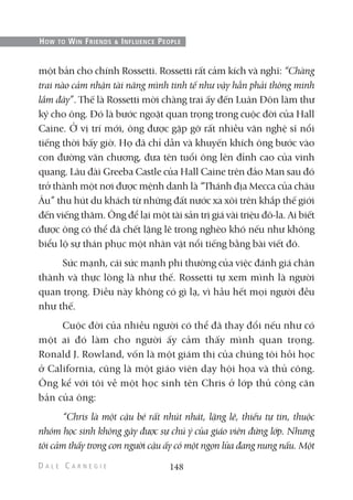 một bản cho chính Rossetti. Rossetti rất cảm kích và nghĩ: “Chàng
trai nào cảm nhận tài năng mình tinh tế như vậy hẳn phải thông minh
lắm đây”. Thế là Rossetti mời chàng trai ấy đến Luân Đôn làm thư
ký cho ông. Đó là bước ngoặt quan trọng trong cuộc đời của Hall
Caine. Ở vị trí mới, ông được gặp gỡ rất nhiều văn nghệ sĩ nổi
tiếng thời bấy giờ. Họ đã chỉ dẫn và khuyến khích ông bước vào
con đường văn chương, đưa tên tuổi ông lên đỉnh cao của vinh
quang. Lâu đài Greeba Castle của Hall Caine trên đảo Man sau đó
trở thành một nơi được mệnh danh là “Thánh địa Mecca của châu
Âu” thu hút du khách từ những đất nước xa xôi trên khắp thế giới
đến viếng thăm. Ông để lại một tài sản trị giá vài triệu đô-la. Ai biết
được ông có thể đã chết lặng lẽ trong nghèo khó nếu như không
biểu lộ sự thán phục một nhân vật nổi tiếng bằng bài viết đó.
Sức mạnh, cái sức mạnh phi thường của việc đánh giá chân
thành và thực lòng là như thế. Rossetti tự xem mình là người
quan trọng. Điều này không có gì lạ, vì hầu hết mọi người đều
như thế.
Cuộc đời của nhiều người có thể đã thay đổi nếu như có
một ai đó làm cho người ấy cảm thấy mình quan trọng.
Ronald J. Rowland, vốn là một giám thị của chúng tôi hồi học
ở California, cũng là một giáo viên dạy hội họa và thủ công.
Ông kể với tôi về một học sinh tên Chris ở lớp thủ công căn
bản của ông:
“Chris là một cậu bé rất nhút nhát, lặng lẽ, thiếu tự tin, thuộc
nhóm học sinh không gây được sự chú ý của giáo viên đứng lớp. Nhưng
tôi cảm thấy trong con người cậu ấy có một ngọn lửa đang nung nấu. Một
148
HOW TO WIN FRIENDS & INFLUENCE PEOPLE
 