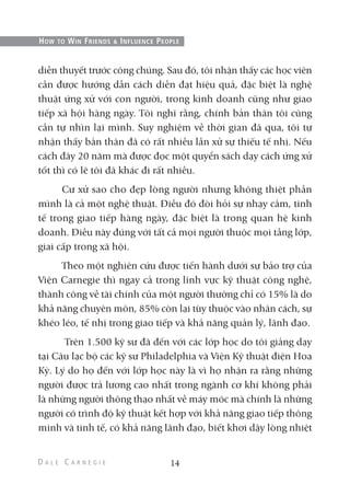 diễn thuyết trước công chúng. Sau đó, tôi nhận thấy các học viên
cần được hướng dẫn cách diễn đạt hiệu quả, đặc biệt là nghệ
thuật ứng xử với con người, trong kinh doanh cũng như giao
tiếp xã hội hàng ngày. Tôi nghĩ rằng, chính bản thân tôi cũng
cần tự nhìn lại mình. Suy nghiệm về thời gian đã qua, tôi tự
nhận thấy bản thân đã có rất nhiều lần xử sự thiếu tế nhị. Nếu
cách đây 20 năm mà được đọc một quyển sách dạy cách ứng xử
tốt thì có lẽ tôi đã khác đi rất nhiều.
Cư xử sao cho đẹp lòng người nhưng không thiệt phần
mình là cả một nghệ thuật. Điều đó đòi hỏi sự nhạy cảm, tinh
tế trong giao tiếp hàng ngày, đặc biệt là trong quan hệ kinh
doanh. Điều này đúng với tất cả mọi người thuộc mọi tầng lớp,
giai cấp trong xã hội.
Theo một nghiên cứu được tiến hành dưới sự bảo trợ của
Viện Carnegie thì ngay cả trong lĩnh vực kỹ thuật công nghệ,
thành công về tài chính của một người thường chỉ có 15% là do
khả năng chuyên môn, 85% còn lại tùy thuộc vào nhân cách, sự
khéo léo, tế nhị trong giao tiếp và khả năng quản lý, lãnh đạo.
Trên 1.500 kỹ sư đã đến với các lớp học do tôi giảng dạy
tại Câu lạc bộ các kỹ sư Philadelphia và Viện Kỹ thuật điện Hoa
Kỳ. Lý do họ đến với lớp học này là vì họ nhận ra rằng những
người được trả lương cao nhất trong ngành cơ khí không phải
là những người thông thạo nhất về máy móc mà chính là những
người có trình độ kỹ thuật kết hợp với khả năng giao tiếp thông
minh và tinh tế, có khả năng lãnh đạo, biết khơi dậy lòng nhiệt
14
HOW TO WIN FRIENDS & INFLUENCE PEOPLE
 