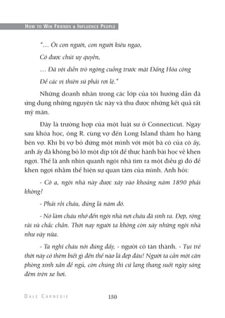 “… Ôi con người, con người kiêu ngạo,
Có được chút uy quyền,
… Đã vội diễn trò ngông cuồng trước mặt Đấng Hóa công
Để các vị thiên sứ phải rơi lệ.”
Những doanh nhân trong các lớp của tôi hướng dẫn đã
ứng dụng những nguyên tắc này và thu được những kết quả rất
mỹ mãn.
Đây là trường hợp của một luật sư ở Connecticut. Ngay
sau khóa học, ông R. cùng vợ đến Long Island thăm họ hàng
bên vợ. Khi bị vợ bỏ đứng một mình với một bà cô của cô ấy,
anh ấy đã không bỏ lỡ một dịp tốt để thực hành bài học về khen
ngợi. Thế là anh nhìn quanh ngôi nhà tìm ra một điều gì đó để
khen ngợi nhằm thể hiện sự quan tâm của mình. Anh hỏi:
- Cô ạ, ngôi nhà này được xây vào khoảng năm 1890 phải
không?
- Phải rồi cháu, đúng là năm đó.
- Nó làm cháu nhớ đến ngôi nhà nơi cháu đã sinh ra. Đẹp, rộng
rãi và chắc chắn. Thời nay người ta không còn xây những ngôi nhà
như vậy nữa.
- Ta nghĩ cháu nói đúng đấy, - người cô tán thành. - Tụi trẻ
thời này có thèm biết gì đến thế nào là đẹp đâu! Người ta cần một căn
phòng xinh xắn để ngủ, còn chúng thì cứ lang thang suốt ngày sáng
đêm trên xe hơi.
150
HOW TO WIN FRIENDS & INFLUENCE PEOPLE
 