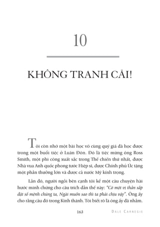 KHÔNG TRANH CÃI!
Tôi còn nhớ một bài học vô cùng quý giá đã học được
trong một buổi tiệc ở Luân Đôn. Đó là tiệc mừng ông Ross
Smith, một phi công xuất sắc trong Thế chiến thứ nhất, được
Nhà vua Anh quốc phong tước Hiệp sĩ, được Chính phủ Úc tặng
một phần thưởng lớn và được cả nước Mỹ kính trọng.
Lần đó, người ngồi bên cạnh tôi kể một câu chuyện hài
hước minh chứng cho câu trích dẫn thế này: “Có một vị thần sắp
đặt số mệnh chúng ta, Ngài muốn sao thì ta phải chịu vậy”. Ông ấy
cho rằng câu đó trong Kinh thánh. Tôi biết rõ là ông ấy đã nhầm.
163
 