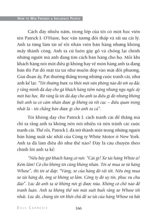 Cách đây nhiều năm, trong lớp của tôi có một học viên
tên Patrick J. O’Haire, học vấn tương đối thấp và rất ưa cãi lý.
Anh ta từng làm tài xế rồi nhân viên bán hàng nhưng không
mấy thành công. Anh ta cứ luôn gây gổ và chống lại chính
những người mà anh đang tìm cách bán hàng cho họ. Mỗi khi
khách hàng nói một điều gì không hay về món hàng anh ta đang
bán thì Pat đỏ mặt tía tai như muốn độp vào mặt đối phương.
Giai đoạn ấy, Pat thường thắng trong những cuộc tranh cãi, như
anh kể lại: “Tôi thường bước ra khỏi một văn phòng nào đó với sự đắc
ý rằng mình đã dạy cho gã khách hàng tiềm năng nhưng ngu ngốc ấy
một bài học. Rõ ràng là tôi đã dạy cho anh ta điều gì đó nhưng không
biết anh ta có cảm nhận được gì không và rốt cục – điều quan trọng
nhất là - tôi chẳng bán được gì cho anh ta cả”.
Tôi không dạy cho Patrick J. cách tranh cãi để thắng mà
chỉ ra rằng anh ta không nên nói nhiều và nên tránh các cuộc
tranh cãi. Thế rồi, Patrick J. đã trở thành một trong những người
bán hàng xuất sắc nhất của Công ty White Motor ở New York.
Anh ta đã làm điều đó như thế nào? Đây là câu chuyện theo
chính lời anh ta kể:
“Nếu bây giờ khách hàng có nói: “Cái gì? Xe tải hãng White à?
Kém lắm! Có cho không tôi cũng không nhận. Tôi sẽ mua xe từ hãng
Whose”, thì tôi sẽ đáp: “Vâng, xe của hãng đó rất tốt. Nếu ông mua
xe tải hãng đó, ông sẽ không sợ lầm. Công ty đó uy tín, phục vụ chu
đáo”. Lúc đó anh ta sẽ không nói gì được nữa. Không có chỗ nào để
tranh luận. Anh ta không thể nói mãi suốt buổi rằng xe Whose tốt
nhất. Lúc đó, chúng tôi rời khỏi chủ đề xe tải của hãng Whose và bắt
166
HOW TO WIN FRIENDS & INFLUENCE PEOPLE
 