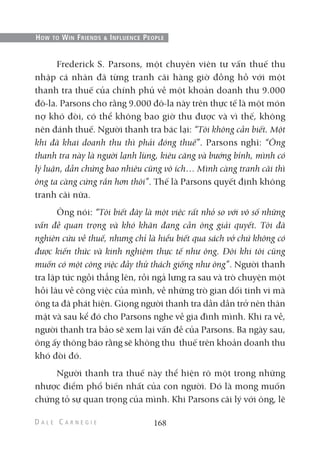 Frederick S. Parsons, một chuyên viên tư vấn thuế thu
nhập cá nhân đã từng tranh cãi hàng giờ đồng hồ với một
thanh tra thuế của chính phủ về một khoản doanh thu 9.000
đô-la. Parsons cho rằng 9.000 đô-la này trên thực tế là một món
nợ khó đòi, có thể không bao giờ thu được và vì thế, không
nên đánh thuế. Người thanh tra bác lại: “Tôi không cần biết. Một
khi đã khai doanh thu thì phải đóng thuế”. Parsons nghĩ: “Ông
thanh tra này là người lạnh lùng, kiêu căng và bướng bỉnh, mình có
lý luận, dẫn chứng bao nhiêu cũng vô ích… Mình càng tranh cãi thì
ông ta càng cứng rắn hơn thôi”. Thế là Parsons quyết định không
tranh cãi nữa.
Ông nói: “Tôi biết đây là một việc rất nhỏ so với vô số những
vấn đề quan trọng và khó khăn đang cần ông giải quyết. Tôi đã
nghiên cứu về thuế, nhưng chỉ là hiểu biết qua sách vở chứ không có
được kiến thức và kinh nghiệm thực tế như ông. Đôi khi tôi cũng
muốn có một công việc đầy thử thách giống như ông”. Người thanh
tra lập tức ngồi thẳng lên, rồi ngả lưng ra sau và trò chuyện một
hồi lâu về công việc của mình, về những trò gian dối tinh vi mà
ông ta đã phát hiện. Giọng người thanh tra dần dần trở nên thân
mật và sau kể đó cho Parsons nghe về gia đình mình. Khi ra về,
người thanh tra bảo sẽ xem lại vấn đề của Parsons. Ba ngày sau,
ông ấy thông báo rằng sẽ không thu thuế trên khoản doanh thu
khó đòi đó.
Người thanh tra thuế này thể hiện rõ một trong những
nhược điểm phổ biến nhất của con người. Đó là mong muốn
chứng tỏ sự quan trọng của mình. Khi Parsons cãi lý với ông, lẽ
168
HOW TO WIN FRIENDS & INFLUENCE PEOPLE
 