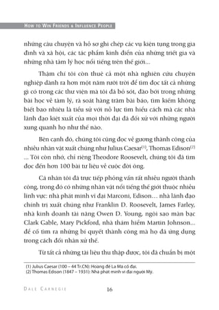 những câu chuyện và hồ sơ ghi chép các vụ kiện tụng trong gia
đình và xã hội, các tác phẩm kinh điển của những triết gia và
những nhà tâm lý học nổi tiếng trên thế giới...
Thậm chí tôi còn thuê cả một nhà nghiên cứu chuyên
nghiệp dành ra hơn một năm rưỡi trời để tìm đọc tất cả những
gì có trong các thư viện mà tôi đã bỏ sót, đào bới trong những
bài học về tâm lý, rà soát hàng trăm bài báo, tìm kiếm không
biết bao nhiêu là tiểu sử với nỗ lực tìm hiểu cách mà các nhà
lãnh đạo kiệt xuất của mọi thời đại đã đối xử với những người
xung quanh họ như thế nào.
Bên cạnh đó, chúng tôi cũng đọc về gương thành công của
nhiều nhân vật xuất chúng như Julius Caesar(1)
, Thomas Edison(2)
... Tôi còn nhớ, chỉ riêng Theodore Roosevelt, chúng tôi đã tìm
đọc đến hơn 100 bài tư liệu về cuộc đời ông.
Cá nhân tôi đã trực tiếp phỏng vấn rất nhiều người thành
công, trong đó có những nhân vật nổi tiếng thế giới thuộc nhiều
lĩnh vực: nhà phát minh vĩ đại Marconi, Edison… nhà lãnh đạo
chính trị xuất chúng như Franklin D. Roosevelt, James Farley,
nhà kinh doanh tài năng Owen D. Young, ngôi sao màn bạc
Clark Gable, Mary Pickford, nhà thám hiểm Martin Johnson...
để cố tìm ra những bí quyết thành công mà họ đã ứng dụng
trong cách đối nhân xử thế.
Từ tất cả những tài liệu thu thập được, tôi đã chuẩn bị một
16
HOW TO WIN FRIENDS & INFLUENCE PEOPLE
(1) Julius Caesar (100 – 44 Tr.CN): Hoàng đế La Mã cổ đại.
(2) Thomas Edison (1847 – 1931): Nhà phát minh vĩ đại người Mỹ.
 