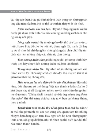 vệ. Hãy cẩn thận. Hãy giữ bình tĩnh và thận trọng với những phản
ứng đầu tiên của bạn. Nó có thể là tệ nhất, thay vì là tốt nhất.
Kiểm soát cảm xúc của bạn: Hãy nhớ rằng, người ta có thể
đánh giá được tính tình của một con người bằng cách làm cho
người ấy nổi giận.
Lắng nghe trước: Hãy nhường cho đối thủ của bạn một cơ
hội chia sẻ. Hãy để cho họ nói hết, đừng ngắt lời, tranh cãi hay
tự vệ, vì như thế chỉ dựng lên những hàng rào chia cắt. Hãy tìm
cách xây nên những nhịp cầu chia sẻ, cảm thông.
Tìm những điểm chung: Khi nghe đối phương trình bày,
trước tiên hãy chú ý đến những điểm mà bạn tán thành.
Trung thực nhận lỗi: Hãy nhìn nhận những sai lầm của
mình và xin lỗi. Điều này sẽ khiến cho đối thủ mất vũ khí và sẽ
giảm bớt thái độ chống đối.
Hứa xem xét lại cẩn thận ý kiến của đối phương: Hãy nhớ
rằng, đối phương có thể đúng. Việc tán thành ý kiến của họ ở
giai đoạn này sẽ dễ dàng hơn nhiều so với việc chịu đựng cảnh
họ vỗ tay nói: “Chúng tôi đã tìm cách dạy bảo ông, nhưng ông không
chịu nghe” khi khả năng thất bại xảy ra vì bạn cứ khăng khăng
theo ý mình.
Thành thật cảm ơn đối thủ về sự quan tâm của họ: Bất cứ
ai mất thì giờ tranh cãi với bạn cũng đều quan tâm tới những
chuyện bạn đang quan tâm. Hãy nghĩ đến họ như những người
thực sự muốn giúp đỡ bạn, như thế bạn có thể biến các đối thủ
của mình thành bạn bè.
170
HOW TO WIN FRIENDS & INFLUENCE PEOPLE
 