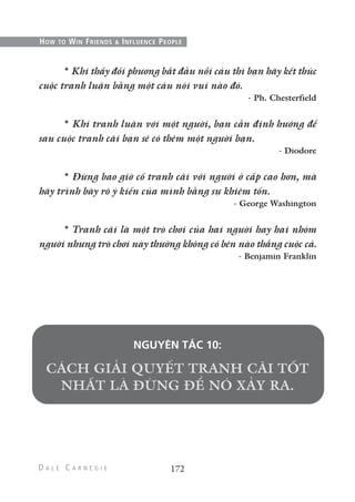 * Khi thấy đối phương bắt đầu nổi cáu thì bạn hãy kết thúc
cuộc tranh luận bằng một câu nói vui nào đó.
- Ph. Chesterfield
* Khi tranh luận với một người, bạn cần định hướng để
sau cuộc tranh cãi bạn sẽ có thêm một người bạn.
- Diodore
* Đừng bao giờ cố tranh cãi với người ở cấp cao hơn, mà
hãy trình bày rõ ý kiến của mình bằng sự khiêm tốn.
- George Washington
* Tranh cãi là một trò chơi của hai người hay hai nhóm
người nhưng trò chơi này thường không có bên nào thắng cuộc cả.
- Benjamin Franklin
NGUYÊN TẮC 10:
172
HOW TO WIN FRIENDS & INFLUENCE PEOPLE
 