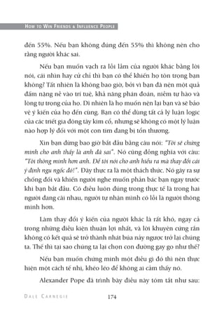 đến 55%. Nếu bạn không đúng đến 55% thì không nên cho
rằng người khác sai.
Nếu bạn muốn vạch ra lỗi lầm của người khác bằng lời
nói, cái nhìn hay cử chỉ thì bạn có thể khiến họ tôn trọng bạn
không? Tất nhiên là không bao giờ, bởi vì bạn đã nện một quả
đấm nặng nề vào trí tuệ, khả năng phán đoán, niềm tự hào và
lòng tự trọng của họ. Dĩ nhiên là họ muốn nện lại bạn và sẽ bảo
vệ ý kiến của họ đến cùng. Bạn có thể dùng tất cả lý luận logic
của các triết gia đông tây kim cổ, nhưng sẽ không có một lý luận
nào hợp lý đối với một con tim đang bị tổn thương.
Xin bạn đừng bao giờ bắt đầu bằng câu nói: “Tôi sẽ chứng
minh cho anh thấy là anh đã sai”. Nó cũng đồng nghĩa với câu:
“Tôi thông minh hơn anh. Để tôi nói cho anh hiểu ra mà thay đổi cái
ý định ngu ngốc đó!”. Đây thực ra là một thách thức. Nó gây ra sự
chống đối và khiến người nghe muốn phản bác bạn ngay trước
khi bạn bắt đầu. Có điều luôn đúng trong thực tế là trong hai
người đang cãi nhau, người tự nhận mình có lỗi là người thông
minh hơn.
Làm thay đổi ý kiến của người khác là rất khó, ngay cả
trong những điều kiện thuận lợi nhất, và lời khuyên cứng rắn
không có kết quả sẽ trở thành nhát búa nảy ngược trở lại chúng
ta. Thế thì tại sao chúng ta lại chọn con đường gay go như thế?
Nếu bạn muốn chứng minh một điều gì đó thì nên thực
hiện một cách tế nhị, khéo léo để không ai cảm thấy nó.
Alexander Pope đã trình bày điều này tóm tắt như sau:
174
HOW TO WIN FRIENDS & INFLUENCE PEOPLE
 
