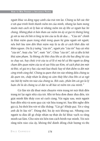người khác và đóng ngay cánh cửa trái tim lại. Chúng ta hết sức thờ
ơ với quá trình hình thành niềm tin của mình, nhưng lại luôn mong
muốn một cách vô lý bảo vệ những niềm tin ấy khi có người bác bỏ
chúng. Không phải vì bản thân các niềm tin ấy có giá trị thiêng liêng
gì với ta mà chỉ bởi vì lòng tự tôn của ta bị đe dọa… “Của tôi” chính
là khái niệm quan trọng nhất trong quan hệ giữa người với người;
nếu biết lưu tâm đến khái niệm này là ta đã có cách khởi đầu rất
khôn ngoan. Dù là ý tưởng “của tôi”, người yêu “của tôi” hay cái nhà
“của tôi”, hoặc cha “tôi”, nước “tôi”, Chúa “của tôi”, tất cả đều là bất
khả xâm phạm. Ta không chỉ khó chịu khi ai đó chê bai đồng hồ của
ta chạy sai, hay chiếc ô-tô của ta cổ lỗ sỉ mà kể cả khi người ta động
chạm đến quan niệm của ta về sao Hỏa sao Kim, về cách phát âm một
từ khó, về giá trị y học của một loại thuốc hay về thời điểm ra đời một
công trình cũng thế. Chúng ta quen thói tin vào những điều chúng ta
đã quen tin, chấp nhận là đúng và cảm thấy khó chịu khi có ai ngờ
vực bất kỳ niềm tin nào của chúng ta. Rốt cuộc, phần lớn cái gọi là lý
luận chỉ là do chúng ta cố đặt ra để bảo vệ niềm tin của mình.”
Có lần tôi đã thuê một chuyên viên trang trí nội thất đến
trang trí lại ngôi nhà của tôi. Khi tờ hóa đơn được đưa đến, tôi
giật mình khi thấy con số cuối cùng. Vài ngày sau, một người
bạn đến nhà và xem qua các vật liệu trang trí. Sau khi nghe đến
giá cả, bà thốt lên với vẻ đắc thắng: “Cái gì? Khiếp quá. Tôi e rằng
anh đã bị lừa rồi”. Đúng thế, bà ấy nói không sai. Nhưng con
người ta đâu dễ gì chấp nhận sự thật do kẻ khác vạch ra rằng
mình sai lầm. Cho nên tôi liền tìm cách bênh vực mình. Tôi nói
rằng tiền nào của ấy, không thể đánh đồng chất lượng và thị
178
HOW TO WIN FRIENDS & INFLUENCE PEOPLE
 