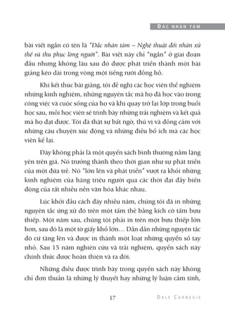 bài viết ngắn có tên là “Đắc nhân tâm – Nghệ thuật đối nhân xử
thế và thu phục lòng người”. Bài viết này chỉ “ngắn” ở giai đoạn
đầu nhưng không lâu sau đó được phát triển thành một bài
giảng kéo dài trong vòng một tiếng rưỡi đồng hồ.
Khi kết thúc bài giảng, tôi đề nghị các học viên thể nghiệm
những kinh nghiệm, những nguyên tắc mà họ đã học vào trong
công việc và cuộc sống của họ và khi quay trở lại lớp trong buổi
học sau, mỗi học viên sẽ trình bày những trải nghiệm và kết quả
mà họ đạt được. Tôi đã thật sự bất ngờ, thú vị và đồng cảm với
những câu chuyện xúc động và những điều bổ ích mà các học
viên kể lại.
Đây không phải là một quyển sách bình thường nằm lặng
yên trên giá. Nó trưởng thành theo thời gian như sự phát triển
của một đứa trẻ. Nó “lớn lên và phát triển” vượt ra khỏi những
kinh nghiệm của hàng triệu người qua các thời đại đầy biến
động của rất nhiều nền văn hóa khác nhau.
Lúc khởi đầu cách đây nhiều năm, chúng tôi đã in những
nguyên tắc ứng xử đó trên một tấm thẻ bằng kích cỡ tấm bưu
thiếp. Một năm sau, chúng tôi phải in trên một bưu thiếp lớn
hơn, sau đó là một tờ giấy khổ lớn… Dần dần những nguyên tắc
đó cứ tăng lên và được in thành một loạt những quyển sổ tay
nhỏ. Sau 15 năm nghiên cứu và trải nghiệm, quyển sách này
chính thức được hoàn thiện và ra đời.
Những điều được trình bày trong quyển sách này không
chỉ đơn thuần là những lý thuyết hay những lý luận cảm tính,
17
Đ Ắ C N H Â N T Â M
 