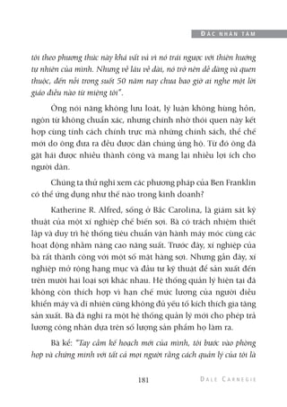 tôi theo phương thức này khá vất vả vì nó trái ngược với thiên hướng
tự nhiên của mình. Nhưng về lâu về dài, nó trở nên dễ dàng và quen
thuộc, đến nỗi trong suốt 50 năm nay chưa bao giờ ai nghe một lời
giáo điều nào từ miệng tôi”.
Ông nói năng không lưu loát, lý luận không hùng hồn,
ngôn từ không chuẩn xác, nhưng chính nhờ thói quen này kết
hợp cùng tính cách chính trực mà những chính sách, thể chế
mới do ông đưa ra đều được dân chúng ủng hộ. Từ đó ông đã
gặt hái được nhiều thành công và mang lại nhiều lợi ích cho
người dân.
Chúng ta thử nghĩ xem các phương pháp của Ben Franklin
có thể ứng dụng như thế nào trong kinh doanh?
Katherine R. Alfred, sống ở Bắc Carolina, là giám sát kỹ
thuật của một xí nghiệp chế biến sợi. Bà có trách nhiệm thiết
lập và duy trì hệ thống tiêu chuẩn vận hành máy móc cùng các
hoạt động nhằm nâng cao năng suất. Trước đây, xí nghiệp của
bà rất thành công với một số mặt hàng sợi. Nhưng gần đây, xí
nghiệp mở rộng hạng mục và đầu tư kỹ thuật để sản xuất đến
trên mười hai loại sợi khác nhau. Hệ thống quản lý hiện tại đã
không còn thích hợp vì hạn chế mức lương của người điều
khiển máy và dĩ nhiên cũng không đủ yếu tố kích thích gia tăng
sản xuất. Bà đã nghĩ ra một hệ thống quản lý mới cho phép trả
lương công nhân dựa trên số lượng sản phẩm họ làm ra.
Bà kể: “Tay cầm kế hoạch mới của mình, tôi bước vào phòng
họp và chứng minh với tất cả mọi người rằng cách quản lý của tôi là
181
Đ Ắ C N H Â N T Â M
 