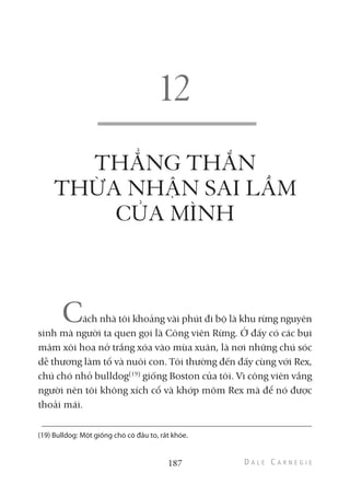 THẲNG THẮN
THỪA NHẬN SAI LẦM
CỦA MÌNH
Cách nhà tôi khoảng vài phút đi bộ là khu rừng nguyên
sinh mà người ta quen gọi là Công viên Rừng. Ở đấy có các bụi
mâm xôi hoa nở trắng xóa vào mùa xuân, là nơi những chú sóc
dễ thương làm tổ và nuôi con. Tôi thường đến đấy cùng với Rex,
chú chó nhỏ bulldog(19)
giống Boston của tôi. Vì công viên vắng
người nên tôi không xích cổ và khớp mõm Rex mà để nó được
thoải mái.
187
(19) Bulldog: Một giống chó có đầu to, rất khỏe.
 