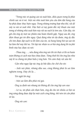 “Trong việc vẽ quảng cáo và xuất bản, điều quan trọng là phải
chính xác và tỉ mỉ. Một vài nhà xuất bản yêu cầu đơn đặt hàng của
họ phải được thực hiện ngay. Trong những trường hợp như thế, rất dễ
xảy ra vài sơ suất nhỏ. Đặc biệt có tay giám đốc mỹ thuật của một
trong số những nhà xuất bản này rất ưa vạch lá tìm sâu. Gần đây, tôi
gởi cho ông ấy một tác phẩm vừa hoàn thành gấp. Ngay sau đó, ông
điện thoại gọi tôi đến ngay. Quả đúng như tôi dự đoán, ông ấy đắc
chí tìm được dịp vạch ra lỗi lầm của tôi, và hung hăng hỏi tại sao tôi
lại làm thế này thế nọ. Tôi lập tức nhận ra cơ hội ứng dụng lối tự phê
bình vừa học được và nói:
- Thưa ông… , nếu đúng như ông nói thì tôi thật có lỗi và hoàn
toàn không có cách nào bào chữa được. Từng thiết kế cho ông lâu như
vậy lẽ ra chúng tôi phải hiểu ý ông hơn. Tôi cảm thấy rất xấu hổ.
Gần như ngay lập tức ông ấy bắt đầu che chở cho tôi:
- Anh nói phải, nhưng dẫu sao, cũng không phải là sai lầm
nghiêm trọng. Đây chỉ là…
Tôi ngắt lời ông:
- Mọi sai lầm đều phải trả giá.
Ông ta định nói nhưng tôi không để cho ông kịp xen vào:
- Lẽ ra, tôi phải cẩn thận hơn, ông đã cho tôi nhiều cơ hội và
ông xứng đáng được đáp lại một cách công bằng, thế nên tôi cần phải
vẽ lại.
Ông vội can:
190
HOW TO WIN FRIENDS & INFLUENCE PEOPLE
 