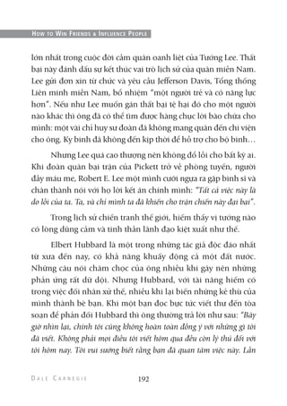 lớn nhất trong cuộc đời cầm quân oanh liệt của Tướng Lee. Thất
bại này đánh dấu sự kết thúc vai trò lịch sử của quân miền Nam.
Lee gửi đơn xin từ chức và yêu cầu Jefferson Davis, Tổng thống
Liên minh miền Nam, bổ nhiệm “một người trẻ và có năng lực
hơn”. Nếu như Lee muốn gán thất bại tệ hại đó cho một người
nào khác thì ông đã có thể tìm được hàng chục lời bào chữa cho
mình: một vài chỉ huy sư đoàn đã không mang quân đến chi viện
cho ông. Kỵ binh đã không đến kịp thời để hỗ trợ cho bộ binh…
Nhưng Lee quá cao thượng nên không đổ lỗi cho bất kỳ ai.
Khi đoàn quân bại trận của Pickett trở về phòng tuyến, người
đầy máu me, Robert E. Lee một mình cưỡi ngựa ra gặp binh sĩ và
chân thành nói với họ lời kết án chính mình: “Tất cả việc này là
do lỗi của ta. Ta, và chỉ mình ta đã khiến cho trận chiến này đại bại”.
Trong lịch sử chiến tranh thế giới, hiếm thấy vị tướng nào
có lòng dũng cảm và tinh thần lãnh đạo kiệt xuất như thế.
Elbert Hubbard là một trong những tác giả độc đáo nhất
từ xưa đến nay, có khả năng khuấy động cả một đất nước.
Những câu nói châm chọc của ông nhiều khi gây nên những
phản ứng rất dữ dội. Nhưng Hubbard, với tài năng hiếm có
trong việc đối nhân xử thế, nhiều khi lại biến những kẻ thù của
mình thành bè bạn. Khi một bạn đọc bực tức viết thư đến tòa
soạn để phản đối Hubbard thì ông thường trả lời như sau: “Bây
giờ nhìn lại, chính tôi cũng không hoàn toàn đồng ý với những gì tôi
đã viết. Không phải mọi điều tôi viết hôm qua đều còn lý thú đối với
tôi hôm nay. Tôi vui sướng biết rằng bạn đã quan tâm việc này. Lần
192
HOW TO WIN FRIENDS & INFLUENCE PEOPLE
 