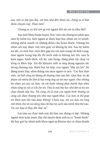 sau, nếu có dịp qua đây, xin bạn nhớ đến thăm tôi, chúng ta sẽ bàn
thêm chuyện này. Thân mến”.
Chúng ta có thể nói gì với người đối xử với ta như thế?
Sau mỗi khóa huấn luyện, học viên của chúng tôi phải qua
một kỳ kiểm tra. Mỗi người sẽ được bạn học nhận xét về mình,
những điểm mạnh và những điểm cần hoàn thiện. Những lời
nhận xét này được viết trên giấy và không ký tên. Sau kỳ kiểm
tra đó, có một học viên đến gặp tôi với tâm trạng rất thất vọng.
Mọi người trong lớp đã chỉ trích anh ta không tiếc lời, nào là
kiêu ngạo, hách dịch, ích kỷ, xấu bụng, đáng phải tẩy chay và
tống ra khỏi lớp. Tôi đã khuyên anh ta ứng dụng nguyên tắc
trong chương này. Buổi học kế tiếp, con người “đầy tội lỗi” đó
đứng trước lớp, nhìn thẳng vào mọi người và nói: “Các bạn thân
mến, tôi biết rằng tôi không dễ thương chút nào hết. Quả thực tôi đã
phạm rất nhiều lỗi lầm tệ hại trong ứng xử với mọi người. Đọc những
lời nhận xét của các bạn, tôi rất buồn nhưng phải thành thật nhìn
nhận rằng nó rất có ích cho tôi. Đây là một bài học nhớ đời và tôi xin
chân thành tiếp thu. Tôi cũng chỉ là một con người bình thường và
cũng cần được thương yêu như mọi người khác. Các bạn có thể giúp
tôi thêm một lần nữa được không? Chiều nay, xin các bạn vui lòng
viết thêm cho tôi vài dòng nữa chỉ bảo tôi cách sửa mình như thế nào.
Tôi xin hứa sẽ thay đổi thực sự”.
Lời tâm sự chân tình này đã làm xúc động cả lớp. Những
người mới tuần trước đây chỉ muốn đem anh ta ra “hành hình”
thì bây giờ lại nhiệt tình khen ngợi sự khiêm tốn và chân thành
193
Đ Ắ C N H Â N T Â M
 