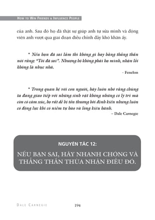 của anh. Sau đó họ đã thật sự giúp anh tự sửa mình và động
viên anh vượt qua giai đoạn điều chỉnh đầy khó khăn ấy.
* Nếu bạn đã sai lầm thì không gì hay bằng thẳng thắn
nói rằng: “Tôi đã sai”. Nhượng bộ không phải hạ mình, nhận lỗi
không là nhục nhã.
- Fenelon
* Trong quan hệ với con người, hãy luôn nhớ rằng chúng
ta đang giao tiếp với những sinh vật không những có lý trí mà
còn có cảm xúc, họ rất dễ bị tổn thương bởi định kiến nhưng luôn
có động lực khi có niềm tự hào và lòng kiêu hãnh.
– Dale Carnegie
NGUYÊN TẮC 12:
194
HOW TO WIN FRIENDS & INFLUENCE PEOPLE
 