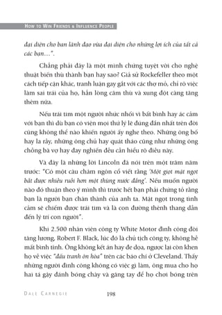 đại diện cho ban lãnh đạo vừa đại diện cho những lợi ích của tất cả
các bạn…”.
Chẳng phải đây là một minh chứng tuyệt vời cho nghệ
thuật biến thù thành bạn hay sao? Giả sử Rockefeller theo một
cách tiếp cận khác, tranh luận gay gắt với các thợ mỏ, chỉ rõ việc
làm sai trái của họ, hẳn lòng căm thù và xung đột càng tăng
thêm nữa.
Nếu trái tim một người nhức nhối vì bất bình hay ác cảm
với bạn thì dù bạn có viện mọi thứ lý lẽ đúng đắn nhất trên đời
cũng không thể nào khiến người ấy nghe theo. Những ông bố
hay la rầy, những ông chủ hay quát tháo cũng như những ông
chồng bà vợ hay đay nghiến đều cần hiểu rõ điều này.
Và đây là những lời Lincoln đã nói trên một trăm năm
trước: “Có một câu châm ngôn cổ viết rằng ‘Một giọt mật ngọt
bắt được nhiều ruồi hơn một thùng nước đắng’. Nếu muốn người
nào đó thuận theo ý mình thì trước hết bạn phải chứng tỏ rằng
bạn là người bạn chân thành của anh ta. Mật ngọt trong tình
cảm sẽ chiếm được trái tim và là con đường thênh thang dẫn
đến lý trí con người”.
Khi 2.500 nhân viên công ty White Motor đình công đòi
tăng lương, Robert F. Black, lúc đó là chủ tịch công ty, không hề
mất bình tĩnh. Ông không kết án hay đe dọa, ngược lại còn khen
họ về việc “đấu tranh ôn hòa” trên các báo chí ở Cleveland. Thấy
những người đình công không có việc gì làm, ông mua cho họ
hai tá gậy đánh bóng chày và găng tay để họ chơi bóng trên
198
HOW TO WIN FRIENDS & INFLUENCE PEOPLE
 
