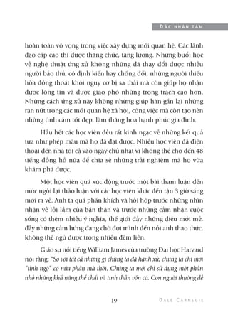 hoàn toàn vô vọng trong việc xây dựng mối quan hệ. Các lãnh
đạo cấp cao thì được thăng chức, tăng lương. Những buổi học
về nghệ thuật ứng xử không những đã thay đổi được nhiều
người bảo thủ, có định kiến hay chống đối, những người thiếu
hòa đồng thoát khỏi nguy cơ bị sa thải mà còn giúp họ nhận
được lòng tin và được giao phó những trọng trách cao hơn.
Những cách ứng xử này không những giúp hàn gắn lại những
rạn nứt trong các mối quan hệ xã hội, công việc mà còn tạo nên
những tình cảm tốt đẹp, làm thăng hoa hạnh phúc gia đình.
Hầu hết các học viên đều rất kinh ngạc về những kết quả
tựa như phép màu mà họ đã đạt được. Nhiều học viên đã điện
thoại đến nhà tôi cả vào ngày chủ nhật vì không thể chờ đến 48
tiếng đồng hồ nữa để chia sẻ những trải nghiệm mà họ vừa
khám phá được.
Một học viên quá xúc động trước một bài tham luận đến
mức ngồi lại thảo luận với các học viên khác đến tận 3 giờ sáng
mới ra về. Anh ta quá phấn khích và hồi hộp trước những nhìn
nhận về lỗi lầm của bản thân và trước những cảm nhận cuộc
sống có thêm nhiều ý nghĩa, thế giới đầy những điều mới mẻ,
đầy những cảm hứng đang chờ đợi mình đến nỗi anh thao thức,
không thể ngủ được trong nhiều đêm liền.
Giáo sư nổi tiếng William James của trường Đại học Harvard
nói rằng: “So với tất cả những gì chúng ta đã hành xử, chúng ta chỉ mới
“tỉnh ngộ” có nửa phần mà thôi. Chúng ta mới chỉ sử dụng một phần
nhỏ những khả năng thể chất và tinh thần vốn có. Con người thường dễ
19
Đ Ắ C N H Â N T Â M
 
