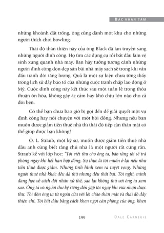 những khoảnh đất trống, ông cũng dành một khu cho những
người thích chơi bowling.
Thái độ thân thiện này của ông Black đã lan truyền sang
những người đình công. Họ tìm các dụng cụ rồi bắt đầu làm vệ
sinh xung quanh nhà máy. Bạn hãy tưởng tượng cảnh những
người đình công dọn dẹp sân bãi nhà máy sạch sẽ trong khi vẫn
đấu tranh đòi tăng lương. Quả là một sự kiện chưa từng thấy
trong lịch sử đầy bão tố của những cuộc tranh chấp lao động ở
Mỹ. Cuộc đình công này kết thúc sau một tuần lễ trong thỏa
thuận ôn hòa, không gây ác cảm hay khó chịu lớn nào cho cả
đôi bên.
Có thể bạn chưa bao giờ bị gọi đến để giải quyết một vụ
đình công hay nói chuyện với một hội đồng. Nhưng nếu bạn
muốn được giảm tiền thuê nhà thì thái độ tiếp cận thân mật có
thể giúp được bạn không?
O. L. Straub, một kỹ sư, muốn được giảm tiền thuê nhà
dầu anh cũng biết rằng chủ nhà là một người rất cứng rắn.
Straub kể với lớp học: “Tôi viết thư cho ông ta, báo rằng tôi sẽ trả
phòng ngay khi hết hạn hợp đồng. Sự thực là tôi muốn ở lại nếu như
tiền thuê được giảm. Nhưng tình hình xem ra tuyệt vọng. Những
người thuê nhà khác đều đã thử nhưng đều thất bại. Tôi nghĩ, mình
đang học về cách đối nhân xử thế, sao lại không thử với ông ta xem
sao. Ông ta và người thư ký riêng đến gặp tôi ngay khi vừa nhận được
thư. Tôi đón ông ta từ ngoài cửa với lời chào thân mật và thái độ đầy
thiện chí. Tôi bắt đầu bằng cách khen ngợi căn phòng của ông, khen
199
Đ Ắ C N H Â N T Â M
 