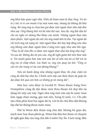 ông khéo bảo quản ngôi nhà. Điều đó hoàn toàn là thực lòng. Và tôi
tỏ ý tiếc rẻ vì còn muốn ở lại một năm nữa, nhưng lại không đủ khả
năng. Rõ ràng ông ta chưa bao giờ được một người thuê nhà tiếp đón
như vậy. Ông không biết trả lời như thế nào. Sau đó, ông bắt đầu kể
cho tôi nghe về những khó khăn của mình. Những người thuê nhà
than phiền. Một người đã viết cho ông mười bốn lá thư. Vài người đã
chỉ trích ông rất nặng nề. Một người khác đòi hủy hợp đồng nếu như
ông không cấm được người thuê ở tầng trên ngáy như sấm khi ngủ.
“Thực là dễ chịu khi có được một người thuê nhà hài lòng như ông”.
Và sau đó, không đợi tôi yêu cầu, ông đề nghị giảm bớt tiền thuê một
ít. Tôi muốn giảm hơn nữa nên nêu lên số tiền mà tôi có thể trả và
ông vui vẻ chấp nhận. Lúc bước ra, ông còn quay lại hỏi: “Ông có
cần tôi cho trang trí lại căn phòng không?”.
Nếu tôi hành động như những người khác thì chắc chắn tôi
cũng đã thất bại như họ. Chính cách tiếp cận thân thiện đã giúp tôi
đạt được kết quả còn hơn cả những gì tôi mong đợi”.
Một học viên khác là Gerald H. Winn thuộc bang New
Hampshire cũng đã đạt được một thỏa thuận tốt đẹp khi sử
dụng lối tiếp cận này. Ngôi nhà ông mới vừa xây bị nước mưa
làm ngập chân móng, gây nứt nền, hỏng lò sưởi, v.v. Chi phí
sửa chữa phải hơn hai ngàn đô-la. Lỗi là do chủ khu đất không
lắp đặt hệ thống thoát nước mưa.
Thế là Winn đến thăm ông chủ đất, không hề giận dữ,
trách móc hay than phiền gì. Winn bắt đầu hỏi thăm về chuyến
đi nghỉ gần đây của ông chủ đất ở miền Tây Ấn. Cuối cùng, đến
200
HOW TO WIN FRIENDS & INFLUENCE PEOPLE
 