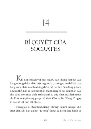 BÍ QUYẾT CỦA
SOCRATES
Khi nói chuyện với mọi người, bạn không nên bắt đầu
bằng những điểm khác biệt. Ngược lại, chúng ta có thể bắt đầu
bằng cách nhấn mạnh những điểm mà hai bên đều đồng ý. Nếu
như có thể, bạn sẽ tiếp tục nhấn mạnh rằng cả hai đều phấn đấu
cho cùng một mục đích, sự khác nhau duy nhất giữa hai người
chỉ là về mặt phương pháp mà thôi. Câu trả lời “Đồng ý” ngay
từ đầu sẽ tốt hơn rất nhiều.
Theo giáo sư Overstreet, tiếng “Không” là một trở ngại khó
vượt qua. Khi bạn đã nói “Không” thì tất cả niềm kiêu hãnh cá
203
 