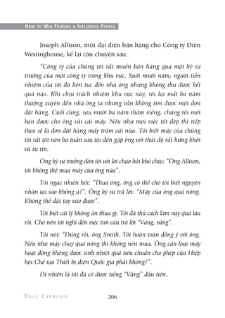 Joseph Allison, một đại diện bán hàng cho Công ty Điện
Westinghouse, kể lại câu chuyện sau:
“Công ty của chúng tôi rất muốn bán hàng qua một kỹ sư
trưởng của một công ty trong khu vực. Suốt mười năm, người tiền
nhiệm của tôi đã liên tục đến nhà ông nhưng không thu được kết
quả nào. Khi chịu trách nhiệm khu vực này, tôi lại mất ba năm
thường xuyên đến nhà ông ta nhưng vẫn không tìm được một đơn
đặt hàng. Cuối cùng, sau mười ba năm thăm viếng, chúng tôi mới
bán được cho ông vài cái máy. Nếu như mọi việc tốt đẹp thì tiếp
theo sẽ là đơn đặt hàng mấy trăm cái nữa. Tôi biết máy của chúng
tôi rất tốt nên ba tuần sau tôi đến gặp ông với thái độ rất hứng khởi
và tự tin.
Ông kỹ sư trưởng đón tôi với lời chào hỏi khó chịu: “Ông Allison,
tôi không thể mua máy của ông nữa”.
Tôi ngạc nhiên hỏi: “Thưa ông, ông có thể cho tôi biết nguyên
nhân tại sao không ạ?”. Ông kỹ sư trả lời: “Máy của ông quá nóng.
Không thể đặt tay vào được”.
Tôi biết cãi lý không ăn thua gì. Tôi đã thử cách làm này quá lâu
rồi. Cho nên tôi nghĩ đến việc tìm câu trả lời “Vâng, vâng”.
Tôi nói: “Đúng rồi, ông Smith. Tôi hoàn toàn đồng ý với ông.
Nếu như máy chạy quá nóng thì không nên mua. Ông cần loại máy
hoạt động không được sinh nhiệt quá tiêu chuẩn cho phép của Hiệp
hội Chế tạo Thiết bị điện Quốc gia phải không?”.
Dĩ nhiên là tôi đã có được tiếng “Vâng” đầu tiên.
206
HOW TO WIN FRIENDS & INFLUENCE PEOPLE
 