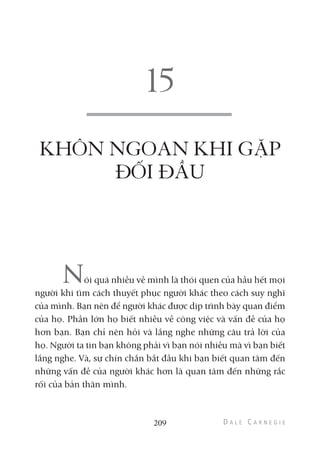 KHÔN NGOAN KHI GẶP
ĐỐI ĐẦU
Nói quá nhiều về mình là thói quen của hầu hết mọi
người khi tìm cách thuyết phục người khác theo cách suy nghĩ
của mình. Bạn nên để người khác được dịp trình bày quan điểm
của họ. Phần lớn họ biết nhiều về công việc và vấn đề của họ
hơn bạn. Bạn chỉ nên hỏi và lắng nghe những câu trả lời của
họ. Người ta tin bạn không phải vì bạn nói nhiều mà vì bạn biết
lắng nghe. Và, sự chín chắn bắt đầu khi bạn biết quan tâm đến
những vấn đề của người khác hơn là quan tâm đến những rắc
rối của bản thân mình.
209
 