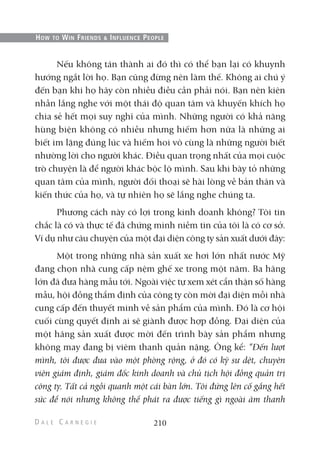 Nếu không tán thành ai đó thì có thể bạn lại có khuynh
hướng ngắt lời họ. Bạn cũng đừng nên làm thế. Không ai chú ý
đến bạn khi họ hãy còn nhiều điều cần phải nói. Bạn nên kiên
nhẫn lắng nghe với một thái độ quan tâm và khuyến khích họ
chia sẻ hết mọi suy nghĩ của mình. Những người có khả năng
hùng biện không có nhiều nhưng hiếm hơn nữa là những ai
biết im lặng đúng lúc và hiếm hoi vô cùng là những người biết
nhường lời cho người khác. Điều quan trọng nhất của mọi cuộc
trò chuyện là để người khác bộc lộ mình. Sau khi bày tỏ những
quan tâm của mình, người đối thoại sẽ hài lòng về bản thân và
kiến thức của họ, và tự nhiên họ sẽ lắng nghe chúng ta.
Phương cách này có lợi trong kinh doanh không? Tôi tin
chắc là có và thực tế đã chứng minh niềm tin của tôi là có cơ sở.
Ví dụ như câu chuyện của một đại diện công ty sản xuất dưới đây:
Một trong những nhà sản xuất xe hơi lớn nhất nước Mỹ
đang chọn nhà cung cấp nệm ghế xe trong một năm. Ba hãng
lớn đã đưa hàng mẫu tới. Ngoài việc tự xem xét cẩn thận số hàng
mẫu, hội đồng thẩm định của công ty còn mời đại diện mỗi nhà
cung cấp đến thuyết minh về sản phẩm của mình. Đó là cơ hội
cuối cùng quyết định ai sẽ giành được hợp đồng. Đại diện của
một hãng sản xuất được mời đến trình bày sản phẩm nhưng
không may đang bị viêm thanh quản nặng. Ông kể: “Đến lượt
mình, tôi được đưa vào một phòng rộng, ở đó có kỹ sư dệt, chuyên
viên giám định, giám đốc kinh doanh và chủ tịch hội đồng quản trị
công ty. Tất cả ngồi quanh một cái bàn lớn. Tôi đứng lên cố gắng hết
sức để nói nhưng không thể phát ra được tiếng gì ngoài âm thanh
210
HOW TO WIN FRIENDS & INFLUENCE PEOPLE
 