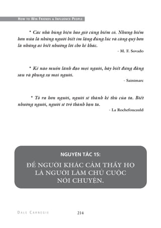 * Các nhà hùng biện bao giờ cũng hiếm có. Nhưng hiếm
hơn nữa là những người biết im lặng đúng lúc và càng quý hơn
là những ai biết nhường lời cho kẻ khác.
- M. F. Sovado
* Kẻ nào muốn lãnh đạo mọi người, hãy biết đứng đằng
sau và phụng sự mọi người.
- Sainimarc
* Tỏ ra hơn người, người sẽ thành kẻ thù của ta. Biết
nhường người, người sẽ trở thành bạn ta.
- La Rochefoucauld
NGUYÊN TẮC 15:
214
HOW TO WIN FRIENDS & INFLUENCE PEOPLE
 