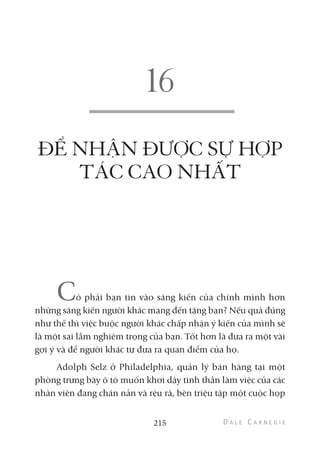ĐỂ NHẬN ĐƯỢC SỰ HỢP
TÁC CAO NHẤT
Có phải bạn tin vào sáng kiến của chính mình hơn
những sáng kiến người khác mang đến tặng bạn? Nếu quả đúng
như thế thì việc buộc người khác chấp nhận ý kiến của mình sẽ
là một sai lầm nghiêm trọng của bạn. Tốt hơn là đưa ra một vài
gợi ý và để người khác tự đưa ra quan điểm của họ.
Adolph Selz ở Philadelphia, quản lý bán hàng tại một
phòng trưng bày ô tô muốn khơi dậy tinh thần làm việc của các
nhân viên đang chán nản và rệu rã, bèn triệu tập một cuộc họp
215
 