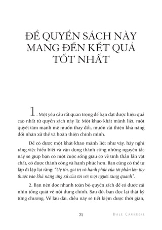 ĐỂ QUYỂN SÁCH NÀY
MANG ĐẾN KẾT QUẢ
TỐT NHẤT
1. Một yêu cầu rất quan trọng để bạn đạt được hiệu quả
cao nhất từ quyển sách này là: Một khao khát mãnh liệt, một
quyết tâm mạnh mẽ muốn thay đổi, muốn cải thiện khả năng
đối nhân xử thế và hoàn thiện chính mình.
Để có được một khát khao mãnh liệt như vậy, hãy nghĩ
rằng việc hiểu biết và vận dụng thành công những nguyên tắc
này sẽ giúp bạn có một cuộc sống giàu có về tinh thần lẫn vật
chất, có được thành công và hạnh phúc hơn. Bạn cũng có thể tự
lặp đi lặp lại rằng: “Uy tín, giá trị và hạnh phúc của tôi phần lớn tùy
thuộc vào khả năng ứng xử của tôi với mọi người xung quanh”.
2. Bạn nên đọc nhanh toàn bộ quyển sách để có được cái
nhìn tổng quát về nội dung chính. Sau đó, bạn đọc lại thật kỹ
từng chương. Về lâu dài, điều này sẽ tiết kiệm được thời gian,
21
 