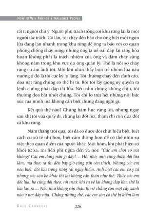 rất ít người chú ý. Người phụ trách trông coi khu rừng lại là một
người tắc trách. Có lần, tôi chạy đến báo cho ông biết một ngọn
lửa đang lan nhanh trong khu rừng để ông ta báo với cơ quan
phòng chống cháy rừng, nhưng ông ta uể oải đáp lại rằng hỏa
hoạn không phải là trách nhiệm của ông và đám cháy cũng
không nằm trong khu vực do ông quản lý. Thế là nỗi sợ cháy
rừng cứ ám ảnh tôi. Mỗi khi nhìn thấy bọn trẻ nhóm lửa nấu
nướng ở đó là tôi cực kỳ lo lắng. Tôi thường chạy đến cảnh cáo,
dọa nạt rằng chúng có thể bị tù. Rồi tôi lấy giọng uy quyền ra
lệnh chúng phải dập tắt lửa. Nếu như chúng không chịu, tôi
thường dọa bắt nhốt chúng. Tôi chỉ lo trút hết những nỗi bức
xúc của mình mà không cần biết chúng đang nghĩ gì.
Kết quả thế nào? Chúng hậm hực vâng lời, nhưng ngay
sau khi tôi vừa quay đi, chúng lại đốt lửa, thậm chí còn dọa đốt
cả khu rừng.
Năm tháng trôi qua, tôi đã có được đôi chút hiểu biết, biết
cách cư xử tế nhị hơn, biết cảm thông hơn để có thể nhìn sự
việc theo quan điểm của người khác. Một hôm, khi phát hiện có
khói từ xa, tôi liền phi ngựa đến và nói: “Các em chơi có vui
không? Các em đang nấu gì đấy?… Hồi nhỏ, anh cũng thích đốt lửa
lắm, mà thực ra thì đến bây giờ cũng vẫn còn thích. Nhưng các em
nên biết, đốt lửa trong rừng rất nguy hiểm. Anh biết các em có ý tứ
nhưng các cậu bé khác thì lại không cẩn thận như thế. Thấy các em
đốt lửa, họ cũng đốt theo, rồi trước khi ra về lại không dập lửa, thế là
lửa lan ra… Nếu như không cẩn thận thì sẽ chẳng còn một cây xanh
nào ở nơi đây nữa. Chẳng những thế, các em còn có thể bị kiểm lâm
226
HOW TO WIN FRIENDS & INFLUENCE PEOPLE
 
