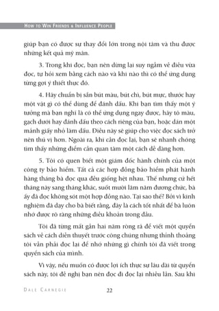 giúp bạn có được sự thay đổi lớn trong nội tâm và thu được
những kết quả mỹ mãn.
3. Trong khi đọc, bạn nên dừng lại suy ngẫm về điều vừa
đọc, tự hỏi xem bằng cách nào và khi nào thì có thể ứng dụng
từng gợi ý thiết thực đó.
4. Hãy chuẩn bị sẵn bút màu, bút chì, bút mực, thước hay
một vật gì có thể dùng để đánh dấu. Khi bạn tìm thấy một ý
tưởng mà bạn nghĩ là có thể ứng dụng ngay được, hãy tô màu,
gạch dưới hay đánh dấu theo cách riêng của bạn, hoặc dán một
mảnh giấy nhỏ làm dấu. Điều này sẽ giúp cho việc đọc sách trở
nên thú vị hơn. Ngoài ra, khi cần đọc lại, bạn sẽ nhanh chóng
tìm thấy những điểm cần quan tâm một cách dễ dàng hơn.
5. Tôi có quen biết một giám đốc hành chính của một
công ty bảo hiểm. Tất cả các hợp đồng bảo hiểm phát hành
hàng tháng bà đọc qua đều giống hệt nhau. Thế nhưng cứ hết
tháng này sang tháng khác, suốt mười lăm năm đương chức, bà
ấy đã đọc không sót một hợp đồng nào. Tại sao thế? Bởi vì kinh
nghiệm đã dạy cho bà biết rằng, đây là cách tốt nhất để bà luôn
nhớ được rõ ràng những điều khoản trong đầu.
Tôi đã từng mất gần hai năm ròng rã để viết một quyển
sách về cách diễn thuyết trước công chúng nhưng thỉnh thoảng
tôi vẫn phải đọc lại để nhớ những gì chính tôi đã viết trong
quyển sách của mình.
Vì vậy, nếu muốn có được lợi ích thực sự lâu dài từ quyển
sách này, tôi đề nghị bạn nên đọc đi đọc lại nhiều lần. Sau khi
22
HOW TO WIN FRIENDS & INFLUENCE PEOPLE
 