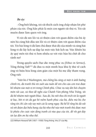 Bà ấy:
- Ông biết không, tôi rất thích cách ông chấp nhận lời phê
phán của tôi. Ông hẳn phải là một con người rất thú vị. Tôi rất
muốn được làm quen với ông.
Vì tôi đã xin lỗi và có thiện cảm với quan điểm của bà ấy
nên bà cũng bắt đầu xin lỗi và có thiện cảm với quan điểm của
tôi. Tôi hài lòng vì đã làm chủ được thái độ của mình và cũng hài
lòng vì đã lấy lịch sự đáp lại một việc bất lịch sự. Việc khiến bà
ấy quý mến tôi thú vị hơn nhiều so với việc bảo bà chết đi cho
rảnh nợ!
Trong quyển sách Đạo đức trong phục vụ (Ethics in Service),
Tổng thống Taft(22)
đã đưa ra một minh họa khá lý thú về cách
ông vô hiệu hóa lòng căm giận của một bà mẹ đầy tham vọng.
Ông viết:
“Một bà ở Washington, mà chồng bà cũng có một ít ảnh hưởng
chính trị, đã tranh thủ tôi suốt sáu tuần để xin cho cậu con trai được
bổ nhiệm vào một vị trí trong Chính phủ. Chức vụ này đòi hỏi chuyên
môn rất cao, và theo đề nghị của Chánh Văn phòng Nhà Trắng, tôi
đã bổ nhiệm một người khác. Sau đó, bà viết thư chỉ trích tôi là người
tệ bạc, bởi vì tôi đã gạt bỏ niềm hạnh phúc của bà, điều mà bà cho
rằng tôi chỉ cần vẩy tay một cái là xong ngay. Bà kể lể rằng bà đã vất
vả với đoàn đại biểu bang của bà như thế nào mới tranh thủ được mọi
lá phiếu cho cuộc vận động tranh cử vừa qua của tôi, để rồi giờ đây
tôi lại đền ơn bà như thế.
233
Đ Ắ C N H Â N T Â M
(22) William Howard Taft (1857 –1930): Tổng thống thứ 27 của Mỹ.
 