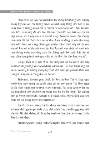“Lúc cô bé bắt đầu học chơi đàn, tôi không hề nhắc gì đến những
móng tay của cô. Tôi không muốn cô thất vọng trong việc học và tôi
cũng biết cô không muốn cắt bỏ “niềm tự hào của mình”. Sau bài học
đầu tiên, cảm thấy đã đến lúc, tôi bảo: “Babette này, bàn tay em rất
đẹp, em lại rất thông minh và nhanh nhạy. Nếu em muốn chơi dương
cầm thật tốt thì chắc chắn em sẽ thực hiện dễ dàng và nhanh chóng
đến nỗi chính em cũng phải ngạc nhiên. Quá trình này có thể còn
nhanh hơn rất nhiều nếu em chịu khó hy sinh một chút nét xinh xắn
của những móng tay bằng cách tỉa chúng ngắn bớt một chút. Bởi vì
một điều đơn giản là móng tay dài sẽ rất khó chơi đàn hay, em ạ!”.
Cô gái biểu lộ vẻ khó chịu. Tôi cũng nói với mẹ cô về việc này
và nhắc rằng móng tay của cô đáng yêu ra sao. Lại một phản ứng bất
mãn. Rõ ràng là những móng tay xinh đẹp được gìn giữ cẩn thận của
con gái cũng quan trọng đối với bà mẹ.
Tuần sau, Babette quay lại dự bài học thứ hai. Tôi vô cùng ngạc
nhiên khi thấy móng tay cô đã được cắt tỉa gọn gàng. Tôi khen ngợi
cô đã chấp nhận một hy sinh to lớn như vậy. Tôi cũng cảm ơn bà mẹ
đã giúp động viên Babette cắt móng tay. Bà trả lời rằng: “Tôi chẳng
làm gì trong chuyện đó. Babette tự ý quyết định. Đây là lần đầu tiên
cháu nó cắt móng tay vì một người lạ”.
Bà Norris sau cùng đã đạt được sự đồng thuận của cô học
trò mà không cần phải đe dọa, chê trách hay dài dòng giảng giải
đạo lý. Bà chỉ khẳng định sự hy sinh to lớn của cô vì mục đích
lâu dài tốt đẹp.
Sự thông cảm, đồng tình của người khác với ước muốn của
236
HOW TO WIN FRIENDS & INFLUENCE PEOPLE
 