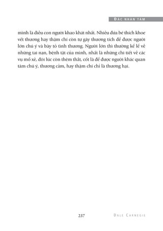 mình là điều con người khao khát nhất. Nhiều đứa bé thích khoe
vết thương hay thậm chí còn tự gây thương tích để được người
lớn chú ý và bày tỏ tình thương. Người lớn thì thường kể lể về
những tai nạn, bệnh tật của mình, nhất là những chi tiết về các
vụ mổ xẻ, đôi lúc còn thêm thắt, cốt là để được người khác quan
tâm chú ý, thương cảm, hay thậm chí chỉ là thương hại.
237
Đ Ắ C N H Â N T Â M
 